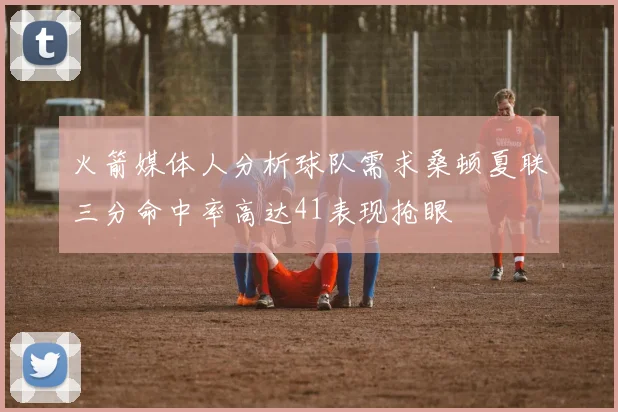 火箭媒体人分析球队需求桑顿夏联三分命中率高达41表现抢眼