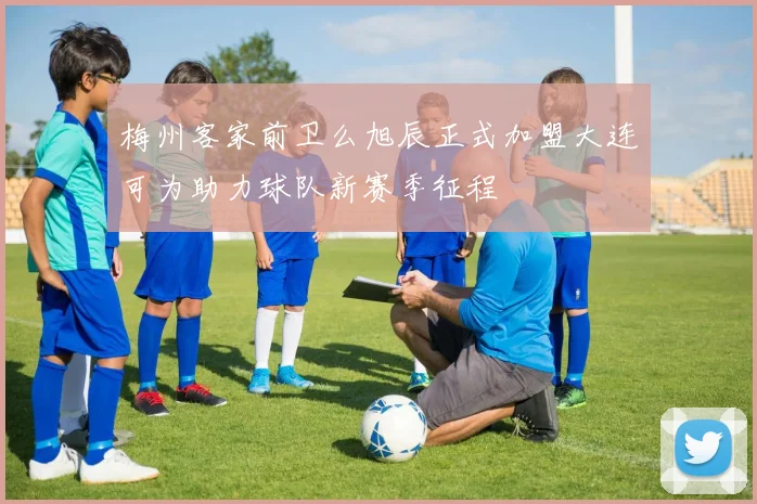 梅州客家前卫么旭辰正式加盟大连可为助力球队新赛季征程