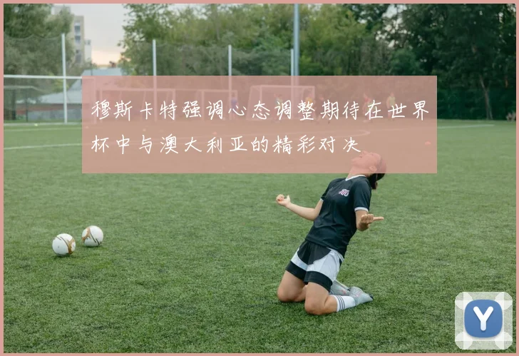 穆斯卡特强调心态调整期待在世界杯中与澳大利亚的精彩对决