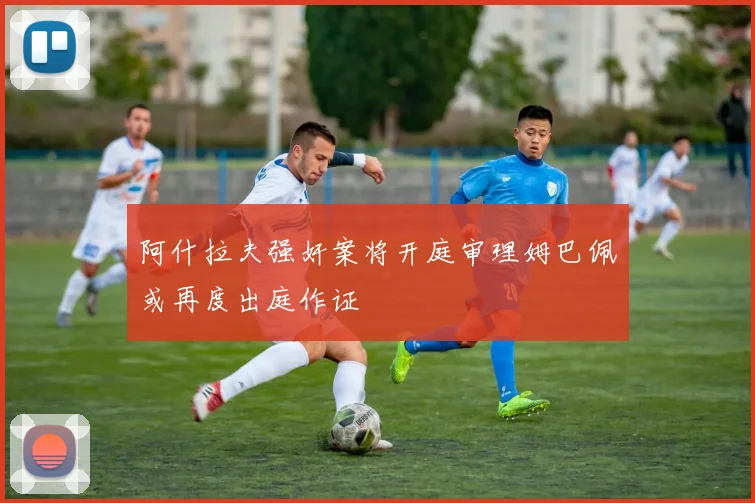 阿什拉夫强奸案将开庭审理姆巴佩或再度出庭作证