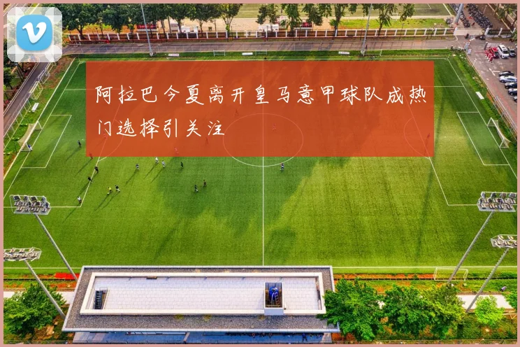 阿拉巴今夏离开皇马意甲球队成热门选择引关注
