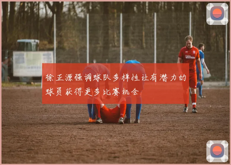 徐正源强调球队多样性让有潜力的球员获得更多比赛机会