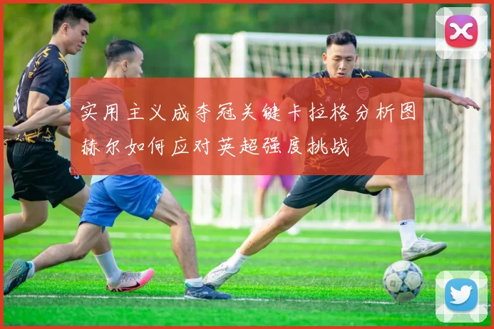 实用主义成夺冠关键卡拉格分析图赫尔如何应对英超强度挑战