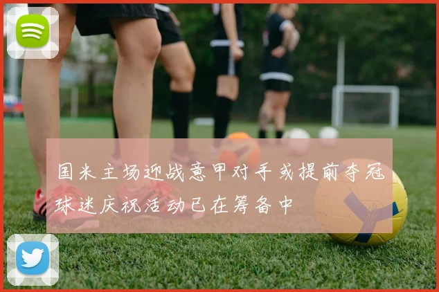国米主场迎战意甲对手或提前夺冠球迷庆祝活动已在筹备中