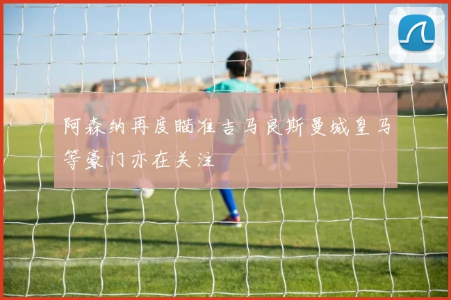 阿森纳再度瞄准吉马良斯曼城皇马等豪门亦在关注