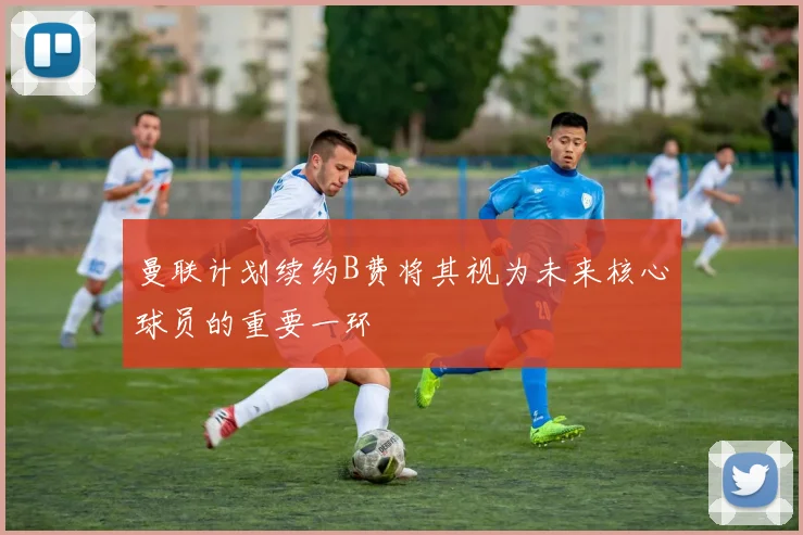 曼联计划续约B费将其视为未来核心球员的重要一环