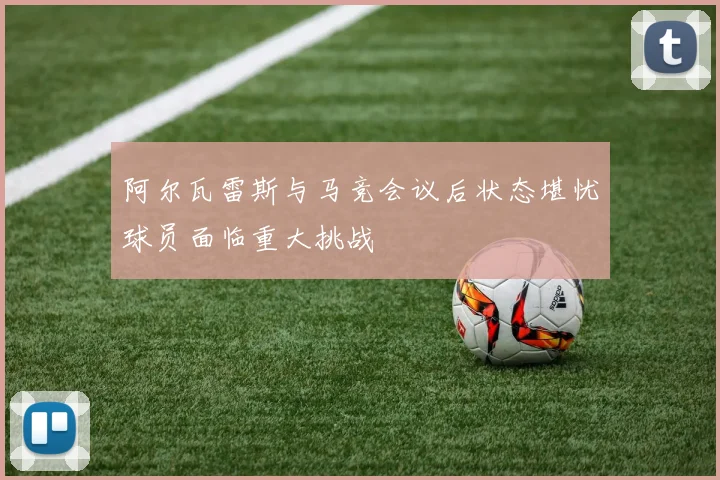 阿尔瓦雷斯与马竞会议后状态堪忧球员面临重大挑战