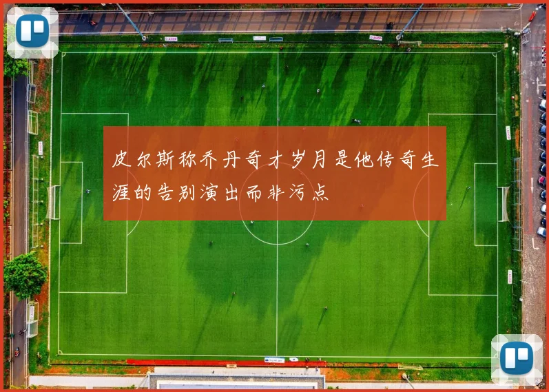 皮尔斯称乔丹奇才岁月是他传奇生涯的告别演出而非污点