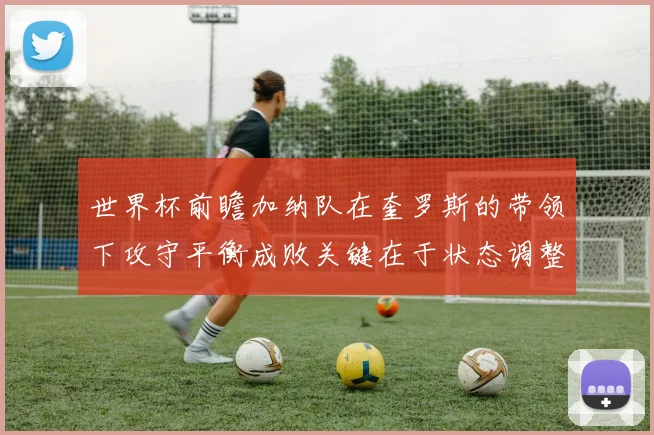 世界杯前瞻加纳队在奎罗斯的带领下攻守平衡成败关键在于状态调整