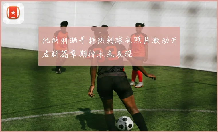 托纳利晒手持热刺球衣照片激动开启新篇章期待未来表现