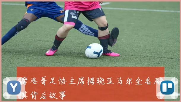 摩洛哥足协主席揭晓亚马尔全名及其背后故事