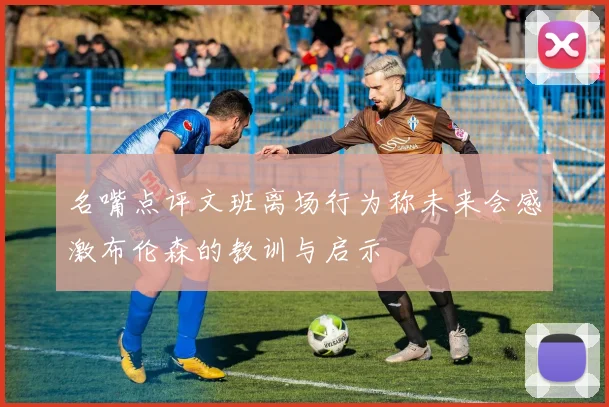 名嘴点评文班离场行为称未来会感激布伦森的教训与启示