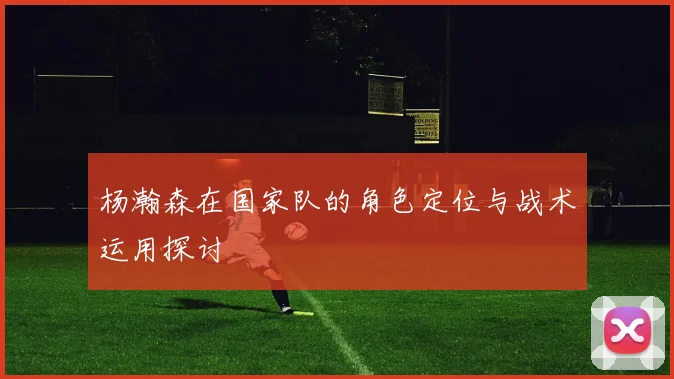 杨瀚森在国家队的角色定位与战术运用探讨
